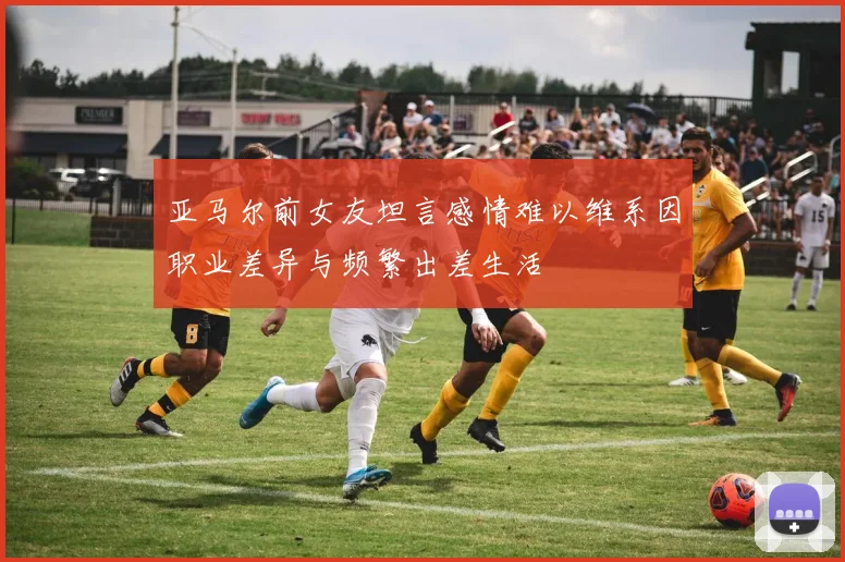 亚马尔前女友坦言感情难以维系因职业差异与频繁出差生活