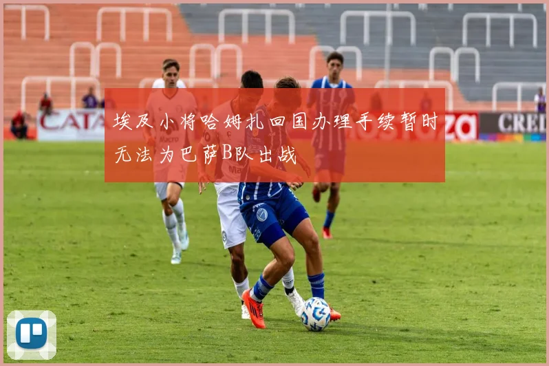 埃及小将哈姆扎回国办理手续暂时无法为巴萨B队出战