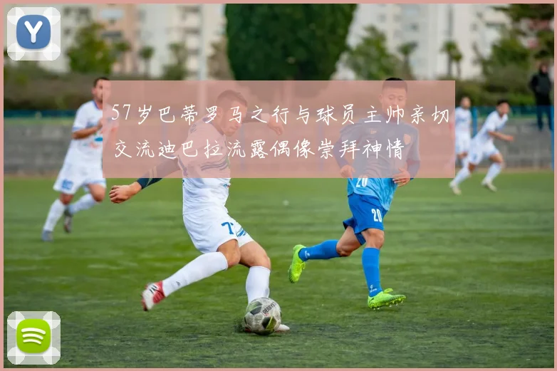 57岁巴蒂罗马之行与球员主帅亲切交流迪巴拉流露偶像崇拜神情