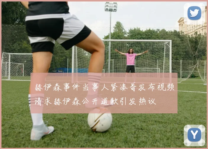 赫伊森事件当事人紧凑哥发布视频请求赫伊森公开道歉引发热议