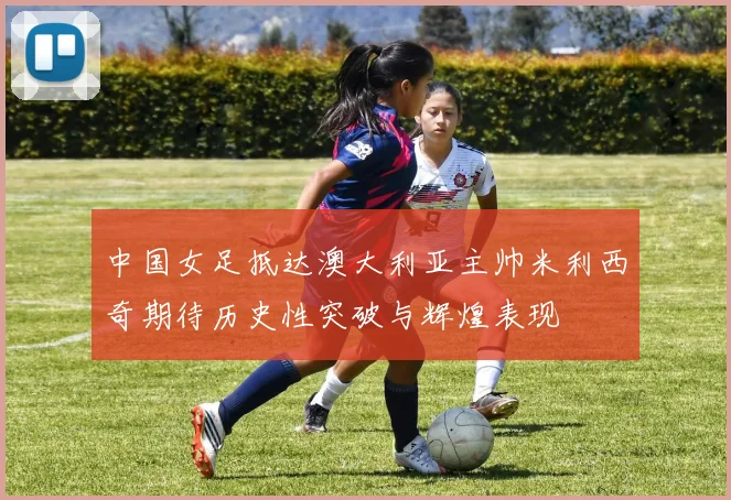中国女足抵达澳大利亚主帅米利西奇期待历史性突破与辉煌表现