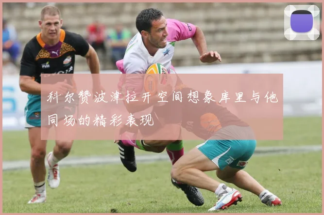 科尔赞波津拉开空间想象库里与他同场的精彩表现