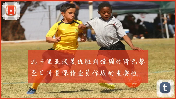 扎卡里亚谈复仇胜利强调对阵巴黎圣日耳曼保持全员作战的重要性