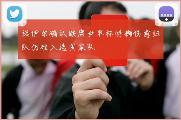 诺伊尔确认缺席世界杯特狮伤愈归队仍难入选国家队