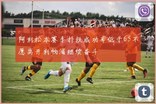 阿利松本赛季扑救成功率低于65不愿离开利物浦继续奋斗