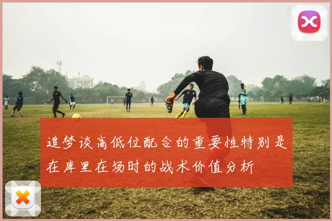 追梦谈高低位配合的重要性特别是在库里在场时的战术价值分析