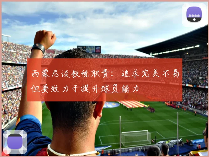 西蒙尼谈教练职责：追求完美不易但要致力于提升球员能力