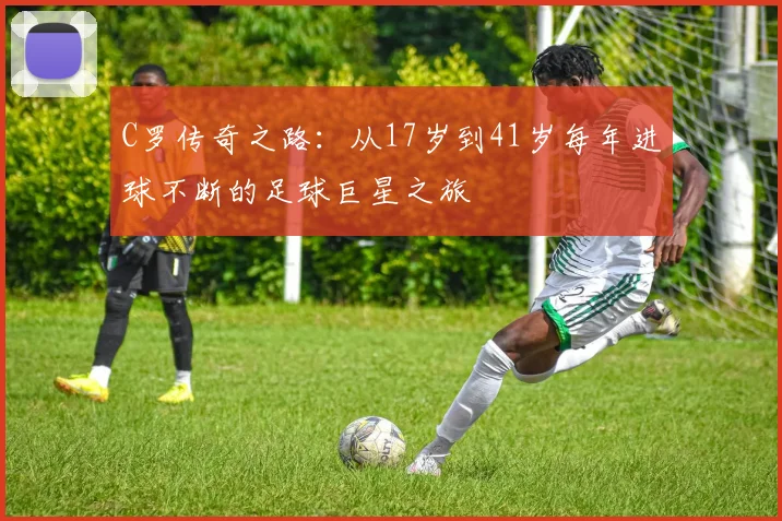 C罗传奇之路：从17岁到41岁每年进球不断的足球巨星之旅