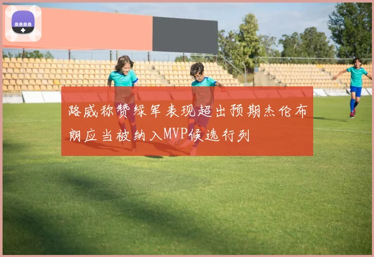 路威称赞绿军表现超出预期杰伦布朗应当被纳入MVP候选行列