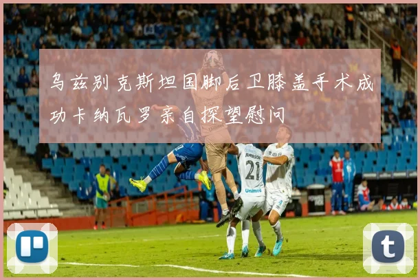 乌兹别克斯坦国脚后卫膝盖手术成功卡纳瓦罗亲自探望慰问