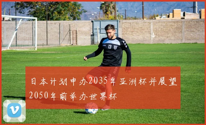 日本计划申办2035年亚洲杯并展望2050年前举办世界杯
