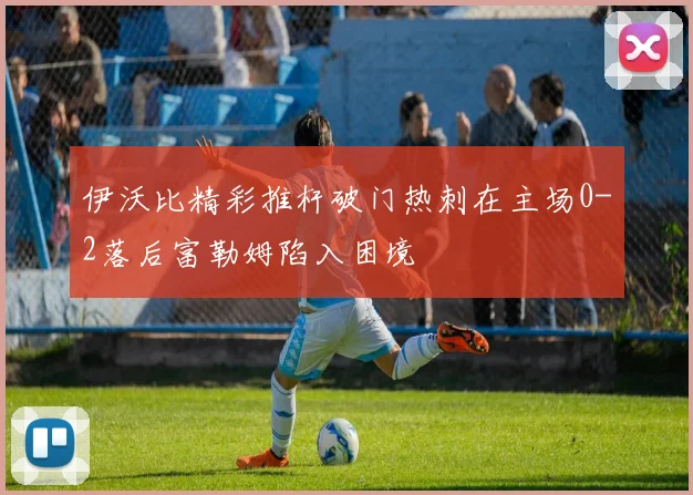 伊沃比精彩推杆破门热刺在主场0-2落后富勒姆陷入困境