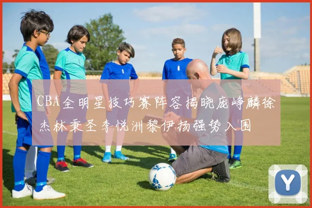 CBA全明星技巧赛阵容揭晓庞峥麟徐杰林秉圣李悦洲黎伊扬强势入围