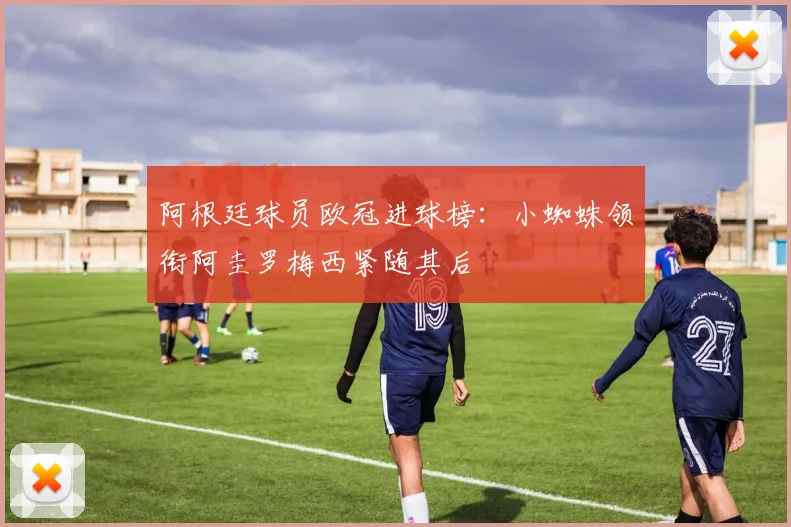 阿根廷球员欧冠进球榜：小蜘蛛领衔阿圭罗梅西紧随其后