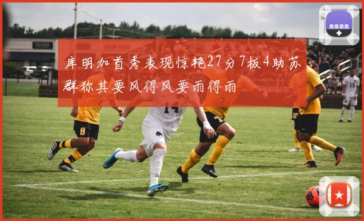 库明加首秀表现惊艳27分7板4助苏群称其要风得风要雨得雨