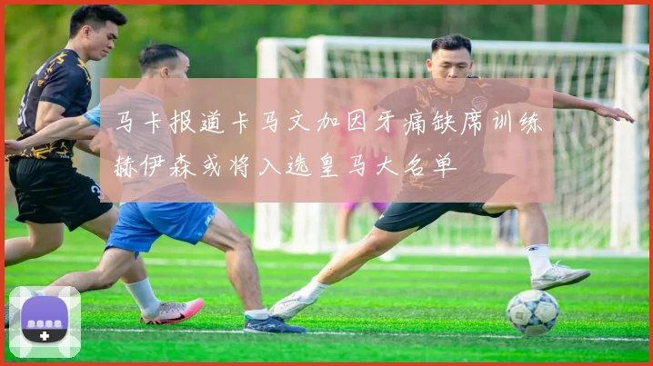 马卡报道卡马文加因牙痛缺席训练赫伊森或将入选皇马大名单