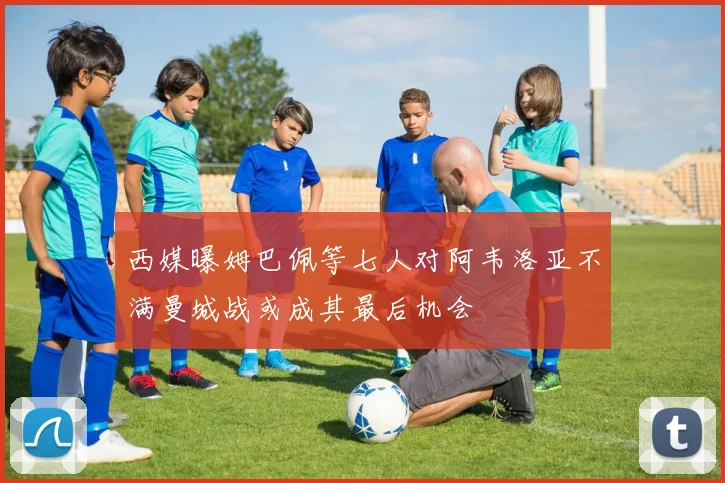 西媒曝姆巴佩等七人对阿韦洛亚不满曼城战或成其最后机会