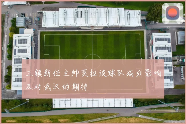 三镇新任主帅莫拉谈球队减分影响及对武汉的期待