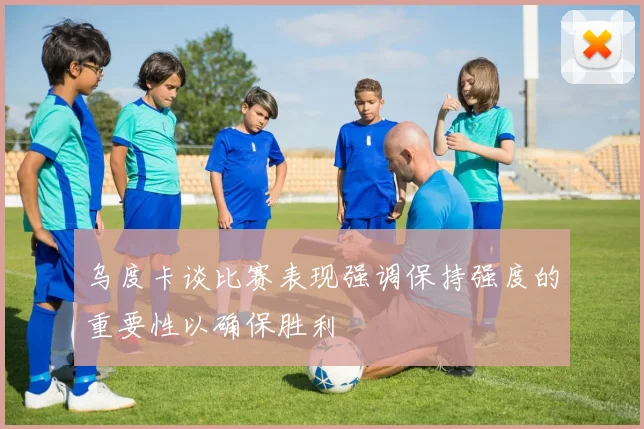 乌度卡谈比赛表现强调保持强度的重要性以确保胜利