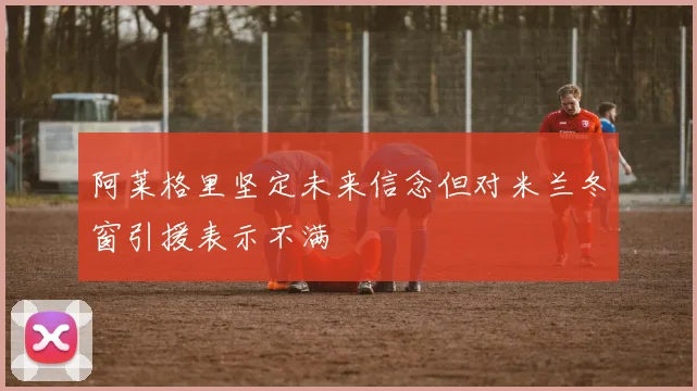 阿莱格里坚定未来信念但对米兰冬窗引援表示不满