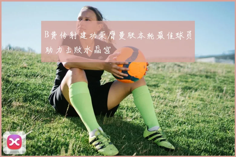 B费传射建功荣膺曼联本轮最佳球员助力击败水晶宫