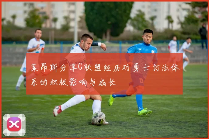莱昂斯分享G联盟经历对勇士打法体系的积极影响与成长