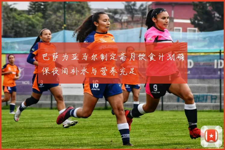 巴萨为亚马尔制定斋月饮食计划确保夜间补水与营养充足