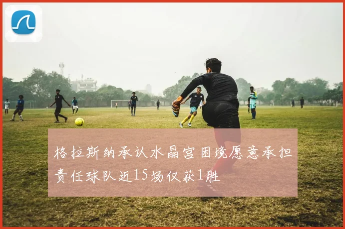格拉斯纳承认水晶宫困境愿意承担责任球队近15场仅获1胜