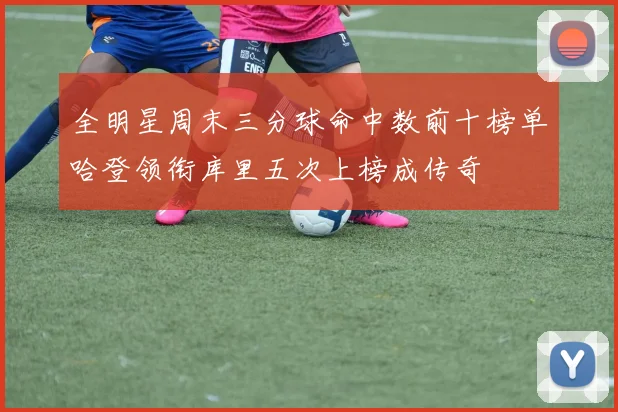 全明星周末三分球命中数前十榜单哈登领衔库里五次上榜成传奇