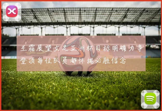 王霜展望女足亚洲杯目标明确力争登顶每位队员都怀揣必胜信念