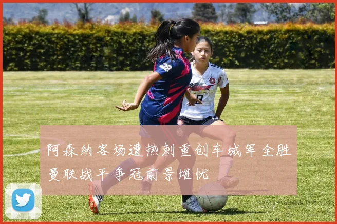 阿森纳客场遭热刺重创车城军全胜曼联战平争冠前景堪忧